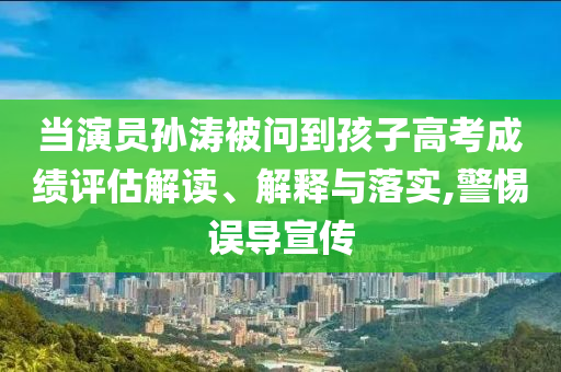 當演員孫濤被問到孩子高考成績評估解讀、解釋與落實,警惕誤導宣傳