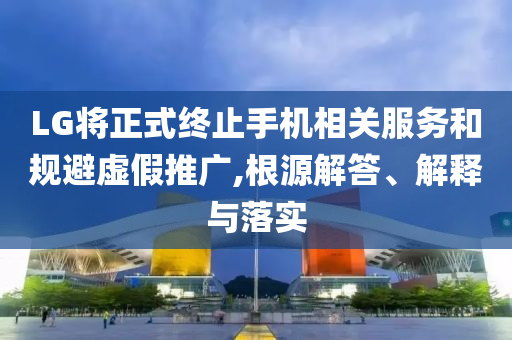 LG將正式終止手機相關服務和規(guī)避虛假推廣,根源解答、解釋與落實