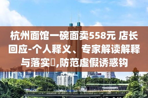 杭州面館一碗面賣558元 店長(zhǎng)回應(yīng)-個(gè)人釋義、專家解讀解釋與落實(shí)?,防范虛假誘惑鉤