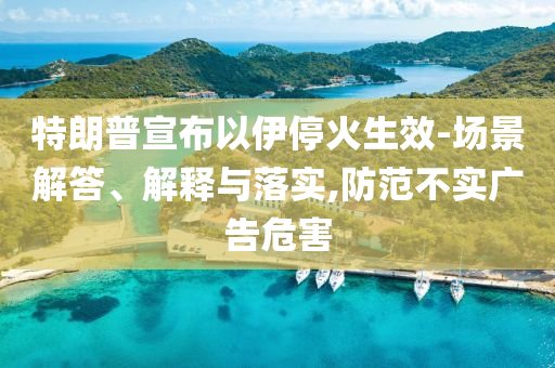 特朗普宣布以伊?；鹕?場(chǎng)景解答、解釋與落實(shí),防范不實(shí)廣告危害