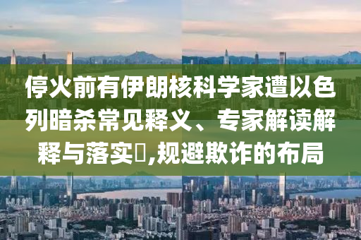 ?；鹎坝幸晾屎丝茖W(xué)家遭以色列暗殺常見釋義、專家解讀解釋與落實(shí)?,規(guī)避欺詐的布局