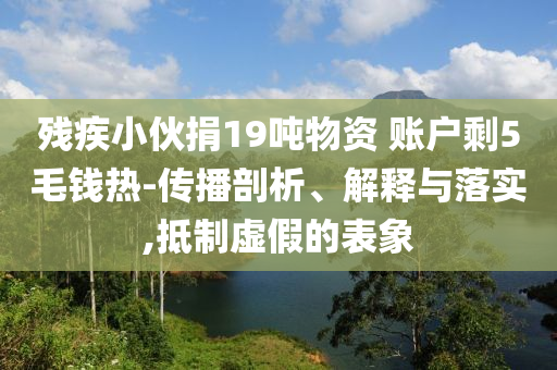 殘疾小伙捐19噸物資 賬戶剩5毛錢熱-傳播剖析、解釋與落實(shí),抵制虛假的表象