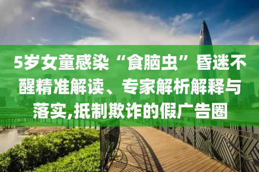 5歲女童感染“食腦蟲”昏迷不醒精準(zhǔn)解讀、專家解析解釋與落實(shí),抵制欺詐的假廣告圈