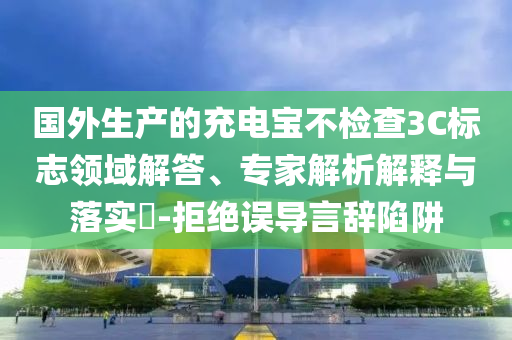 國外生產(chǎn)的充電寶不檢查3C標(biāo)志領(lǐng)域解答、專家解析解釋與落實(shí)?-拒絕誤導(dǎo)言辭陷阱