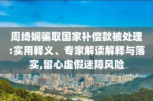 周綺嫻騙取國家補(bǔ)償款被處理:實(shí)用釋義、專家解讀解釋與落實(shí),留心虛假迷障風(fēng)險(xiǎn)