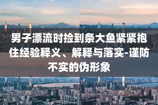 男子漂流時撿到條大魚緊緊抱住經(jīng)驗釋義、解釋與落實-謹防不實的偽形象