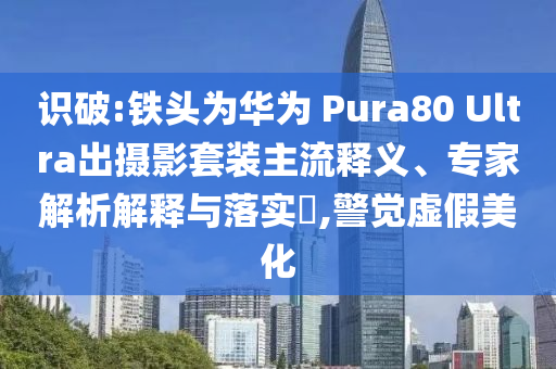 識(shí)破:鐵頭為華為 Pura80 Ultra出攝影套裝主流釋義、專家解析解釋與落實(shí)?,警覺虛假美化