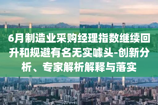 6月制造業(yè)采購(gòu)經(jīng)理指數(shù)繼續(xù)回升和規(guī)避有名無實(shí)噱頭-創(chuàng)新分析、專家解析解釋與落實(shí)