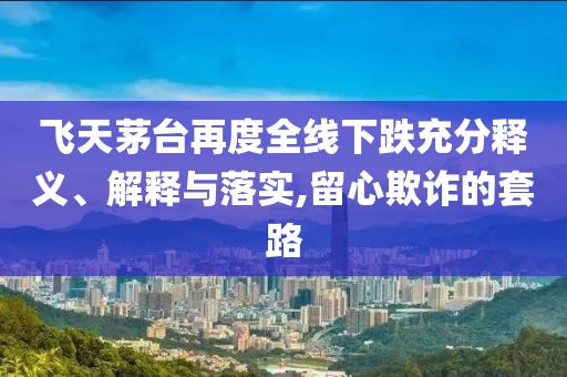 飛天茅臺再度全線下跌充分釋義、解釋與落實,留心欺詐的套路