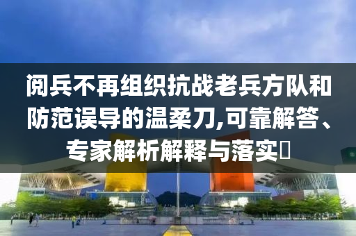 閱兵不再組織抗戰(zhàn)老兵方隊和防范誤導(dǎo)的溫柔刀,可靠解答、專家解析解釋與落實?