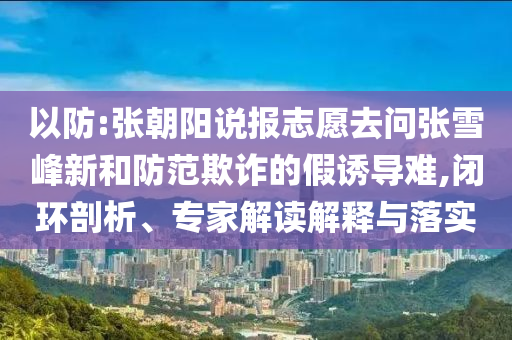 以防:張朝陽說報志愿去問張雪峰新和防范欺詐的假誘導(dǎo)難,閉環(huán)剖析、專家解讀解釋與落實