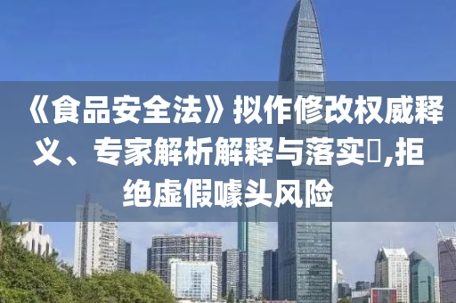《食品安全法》擬作修改權(quán)威釋義、專家解析解釋與落實?,拒絕虛假噱頭風(fēng)險