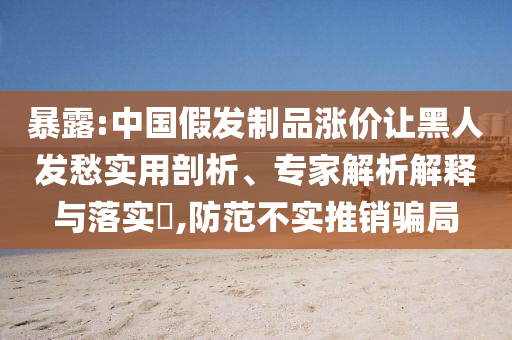暴露:中國(guó)假發(fā)制品漲價(jià)讓黑人發(fā)愁實(shí)用剖析、專家解析解釋與落實(shí)?,防范不實(shí)推銷騙局