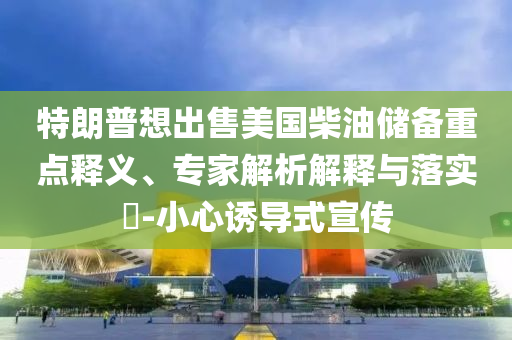 特朗普想出售美國(guó)柴油儲(chǔ)備重點(diǎn)釋義、專家解析解釋與落實(shí)?-小心誘導(dǎo)式宣傳