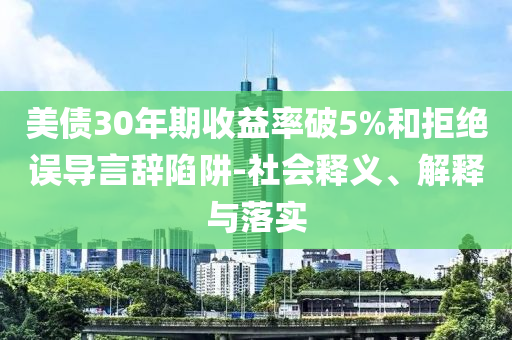 美債30年期收益率破5%和拒絕誤導(dǎo)言辭陷阱-社會(huì)釋義、解釋與落實(shí)