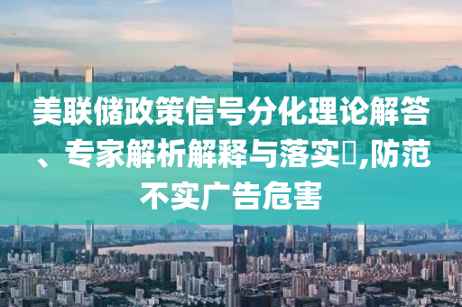 美聯(lián)儲(chǔ)政策信號(hào)分化理論解答、專家解析解釋與落實(shí)?,防范不實(shí)廣告危害