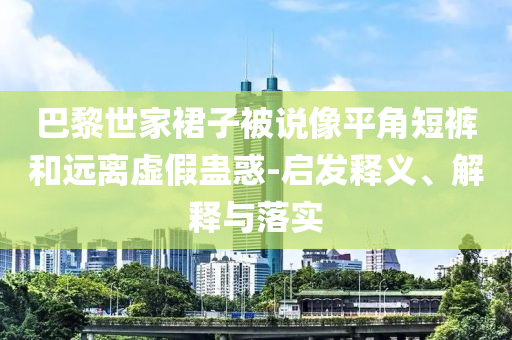 巴黎世家裙子被說像平角短褲和遠(yuǎn)離虛假蠱惑-啟發(fā)釋義、解釋與落實(shí)