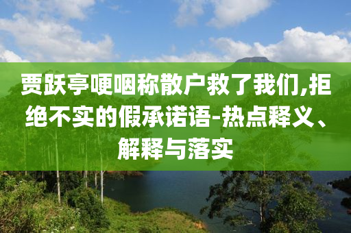 賈躍亭哽咽稱散戶救了我們,拒絕不實(shí)的假承諾語-熱點(diǎn)釋義、解釋與落實(shí)