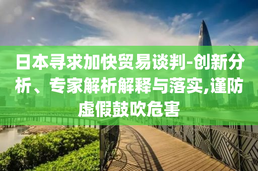 日本尋求加快貿(mào)易談判-創(chuàng)新分析、專家解析解釋與落實(shí),謹(jǐn)防虛假鼓吹危害