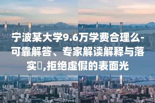 寧波某大學(xué)9.6萬(wàn)學(xué)費(fèi)合理么-可靠解答、專家解讀解釋與落實(shí)?,拒絕虛假的表面光