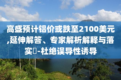 高盛預(yù)計(jì)鋁價(jià)或跌至2100美元,延伸解答、專家解析解釋與落實(shí)?-杜絕誤導(dǎo)性誘導(dǎo)