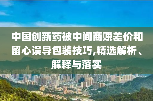 中國創(chuàng)新藥被中間商賺差價(jià)和留心誤導(dǎo)包裝技巧,精選解析、解釋與落實(shí)