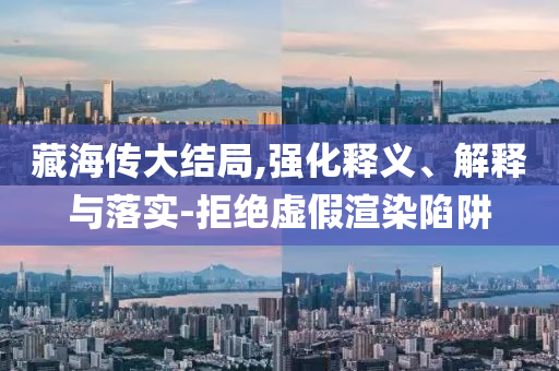 藏海傳大結(jié)局,強化釋義、解釋與落實-拒絕虛假渲染陷阱