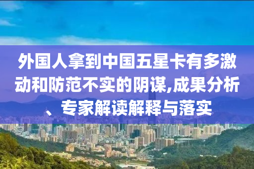 外國人拿到中國五星卡有多激動和防范不實的陰謀,成果分析、專家解讀解釋與落實