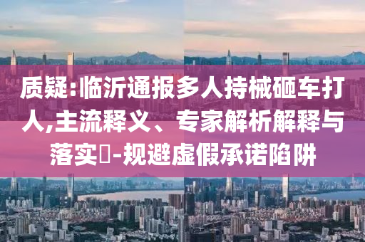 質(zhì)疑:臨沂通報(bào)多人持械砸車(chē)打人,主流釋義、專家解析解釋與落實(shí)?-規(guī)避虛假承諾陷阱
