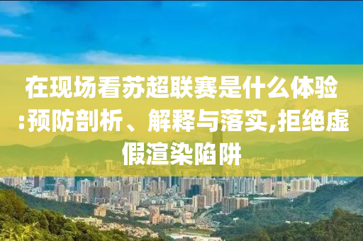 在現(xiàn)場看蘇超聯(lián)賽是什么體驗:預(yù)防剖析、解釋與落實,拒絕虛假渲染陷阱