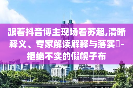 跟著抖音博主現(xiàn)場看蘇超,清晰釋義、專家解讀解釋與落實?-拒絕不實的假幌子布