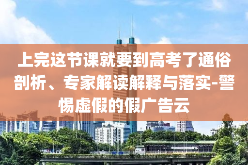 上完這節(jié)課就要到高考了通俗剖析、專家解讀解釋與落實-警惕虛假的假廣告云