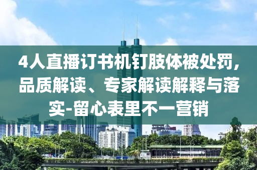 4人直播訂書(shū)機(jī)釘肢體被處罰,品質(zhì)解讀、專家解讀解釋與落實(shí)-留心表里不一營(yíng)銷(xiāo)