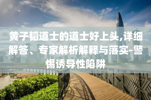 黃子韜道士的道士好上頭,詳細(xì)解答、專家解析解釋與落實(shí)-警惕誘導(dǎo)性陷阱