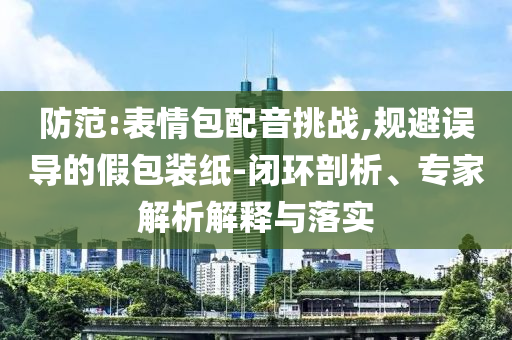 防范:表情包配音挑戰(zhàn),規(guī)避誤導(dǎo)的假包裝紙-閉環(huán)剖析、專家解析解釋與落實(shí)