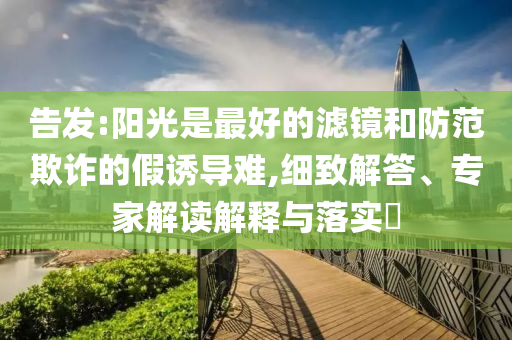 告發(fā):陽光是最好的濾鏡和防范欺詐的假誘導(dǎo)難,細(xì)致解答、專家解讀解釋與落實(shí)?