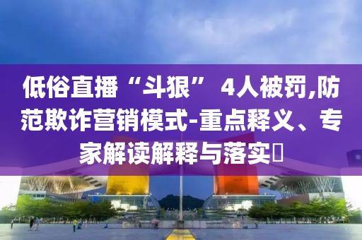 低俗直播“斗狠” 4人被罰,防范欺詐營(yíng)銷(xiāo)模式-重點(diǎn)釋義、專家解讀解釋與落實(shí)?