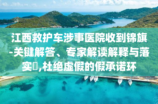 江西救護(hù)車涉事醫(yī)院收到錦旗-關(guān)鍵解答、專家解讀解釋與落實(shí)?,杜絕虛假的假承諾環(huán)