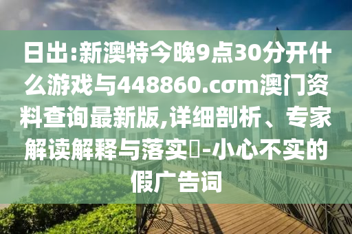 日出:新澳特今晚9點30分開什么游戲與448860.cσm澳門資料查詢最新版,詳細剖析、專家解讀解釋與落實?-小心不實的假廣告詞