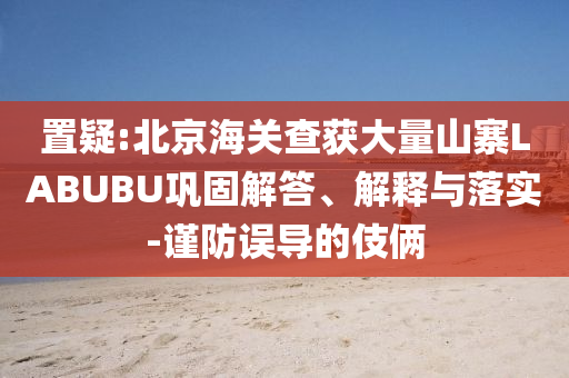 置疑:北京海關(guān)查獲大量山寨LABUBU鞏固解答、解釋與落實-謹(jǐn)防誤導(dǎo)的伎倆