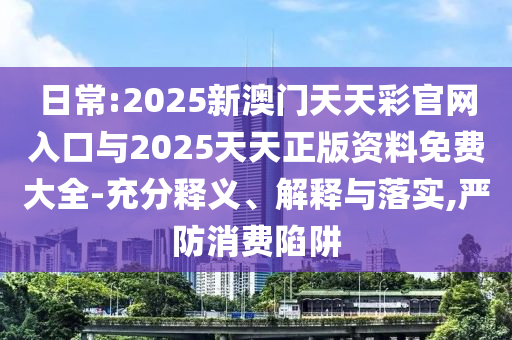 日常:2025新澳門天天彩官網(wǎng)入口與2025天天正版資料免費(fèi)大全-充分釋義、解釋與落實(shí),嚴(yán)防消費(fèi)陷阱
