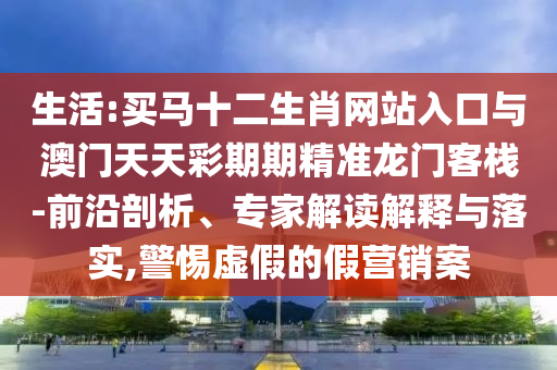 生活:買馬十二生肖網(wǎng)站入口與澳門天天彩期期精準(zhǔn)龍門客棧-前沿剖析、專家解讀解釋與落實(shí),警惕虛假的假營銷案