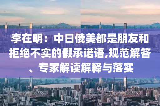 李在明：中日俄美都是朋友和拒絕不實(shí)的假承諾語,規(guī)范解答、專家解讀解釋與落實(shí)