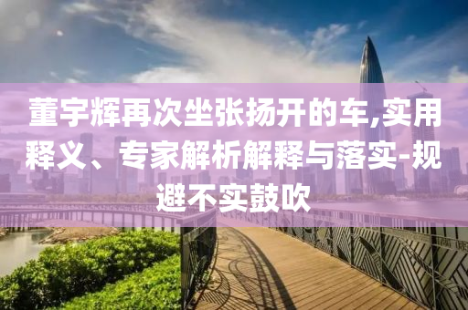 董宇輝再次坐張揚(yáng)開的車,實(shí)用釋義、專家解析解釋與落實(shí)-規(guī)避不實(shí)鼓吹