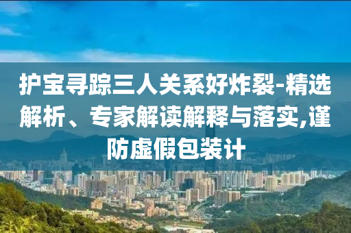 護(hù)寶尋蹤三人關(guān)系好炸裂-精選解析、專家解讀解釋與落實(shí),謹(jǐn)防虛假包裝計(jì)