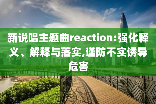 新說唱主題曲reaction:強(qiáng)化釋義、解釋與落實(shí),謹(jǐn)防不實(shí)誘導(dǎo)危害
