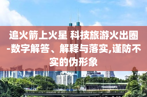 追火箭上火星 科技旅游火出圈-數(shù)字解答、解釋與落實(shí),謹(jǐn)防不實(shí)的偽形象
