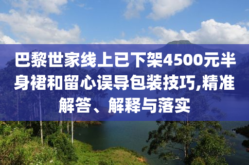巴黎世家線上已下架4500元半身裙和留心誤導(dǎo)包裝技巧,精準(zhǔn)解答、解釋與落實(shí)