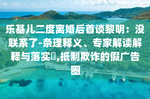 樂基兒二度離婚后首談黎明：沒聯(lián)系了-條理釋義、專家解讀解釋與落實(shí)?,抵制欺詐的假廣告圈