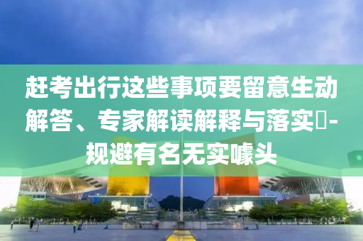 趕考出行這些事項要留意生動解答、專家解讀解釋與落實?-規(guī)避有名無實噱頭